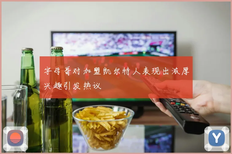 字母哥对加盟凯尔特人表现出浓厚兴趣引发热议