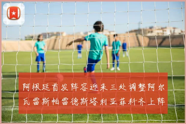 阿根廷首发阵容迎来三处调整阿尔瓦雷斯帕雷德斯塔利亚菲科齐上阵