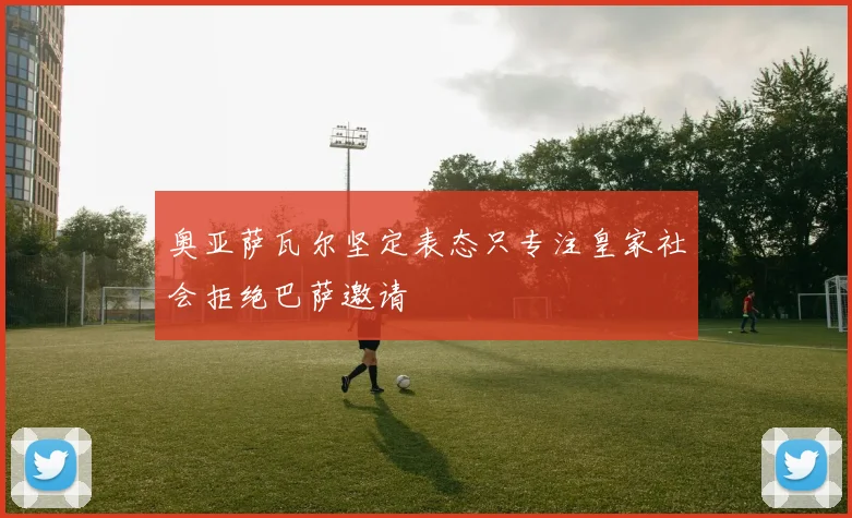 奥亚萨瓦尔坚定表态只专注皇家社会拒绝巴萨邀请