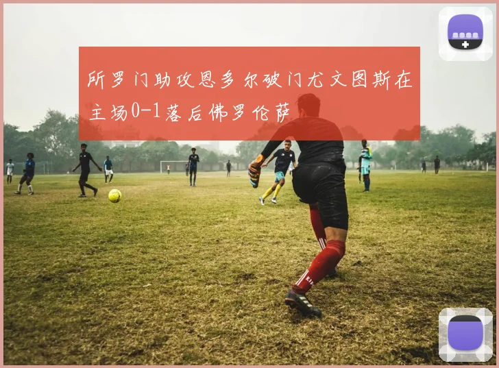 所罗门助攻恩多尔破门尤文图斯在主场0-1落后佛罗伦萨