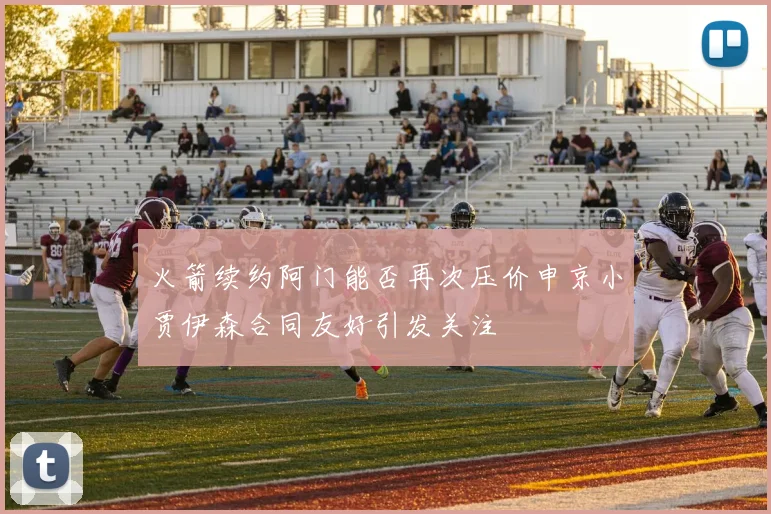 火箭续约阿门能否再次压价申京小贾伊森合同友好引发关注
