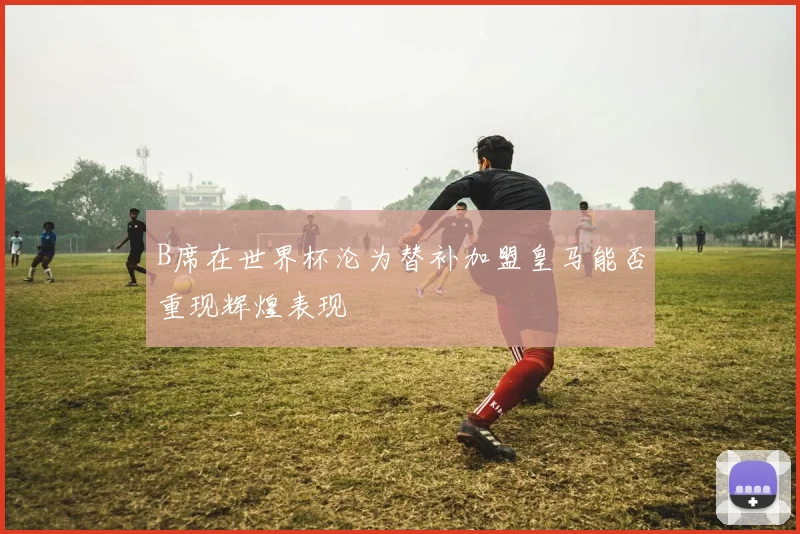 B席在世界杯沦为替补加盟皇马能否重现辉煌表现