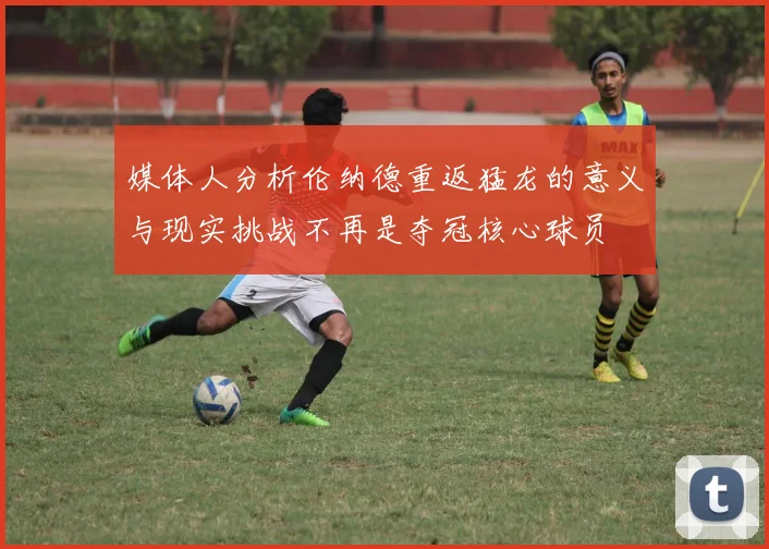 媒体人分析伦纳德重返猛龙的意义与现实挑战不再是夺冠核心球员