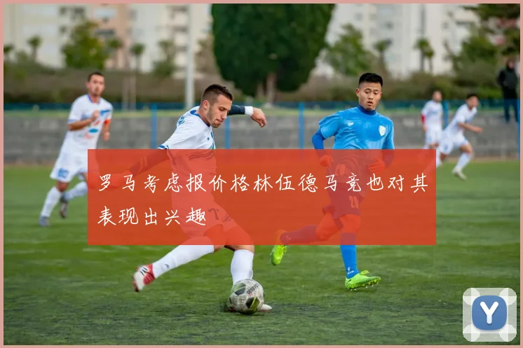 罗马考虑报价格林伍德马竞也对其表现出兴趣