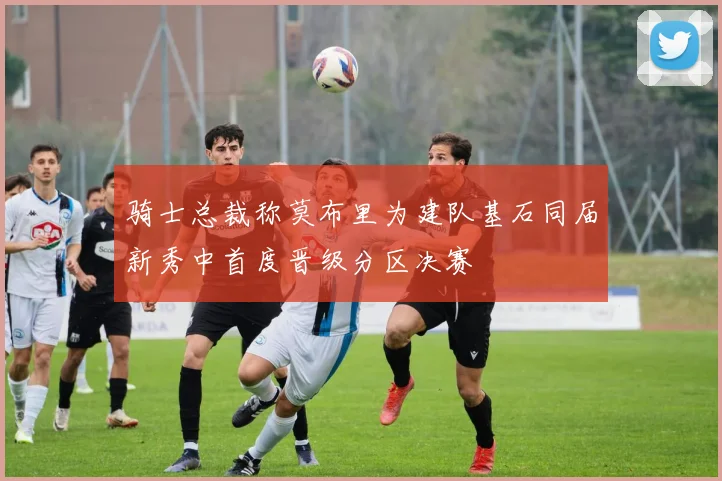 骑士总裁称莫布里为建队基石同届新秀中首度晋级分区决赛