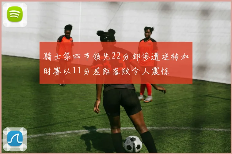 骑士第四节领先22分却惨遭逆转加时赛以11分差距落败令人震惊