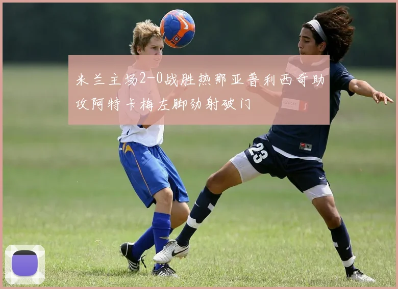 米兰主场2-0战胜热那亚普利西奇助攻阿特卡梅左脚劲射破门