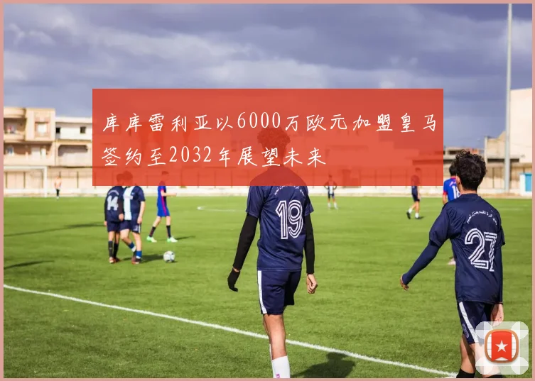 库库雷利亚以6000万欧元加盟皇马签约至2032年展望未来