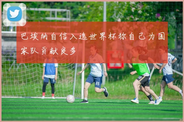 巴埃纳自信入选世界杯称自己为国家队贡献良多